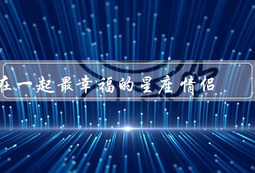 在一起最幸福的星座情侣（浪漫至极／互相支持／共同追求理想）