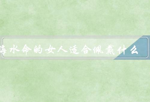 大海水命的女人适合佩戴什么（增添智慧、平衡情绪、提升自信）
