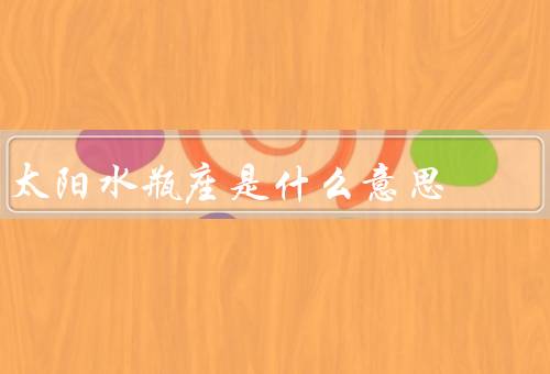 太阳水瓶座是什么意思（特点／爱情观／职业选择）