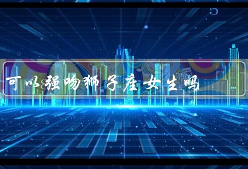 可以强吻狮子座女生吗（表达自己的爱意／尊重对方的意愿）