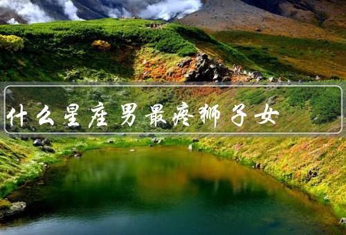 什么星座男最疼狮子女，摩羯座男生最疼狮子女