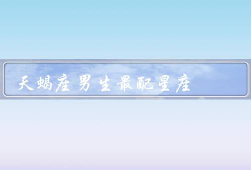 天蝎座男生最配星座，温柔体贴／细腻体贴／坚定执着