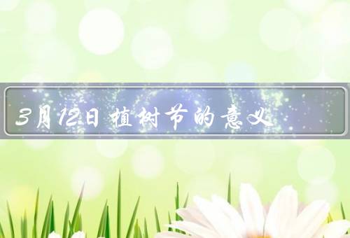 3月12日植树节的意义，历史起源／意义／重要性