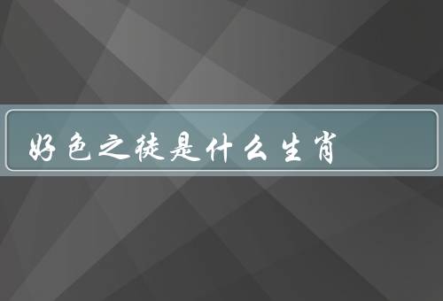 好色之徒是什么生肖，属鼠的人／属龙的人／属狗的人