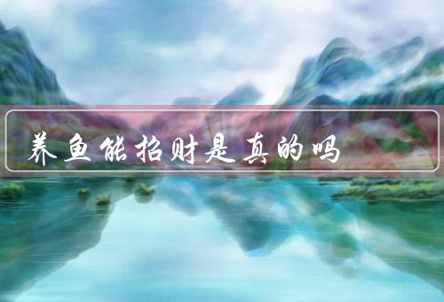 养鱼能招财是真的吗（风水学说、经验之谈、科学角度解释）