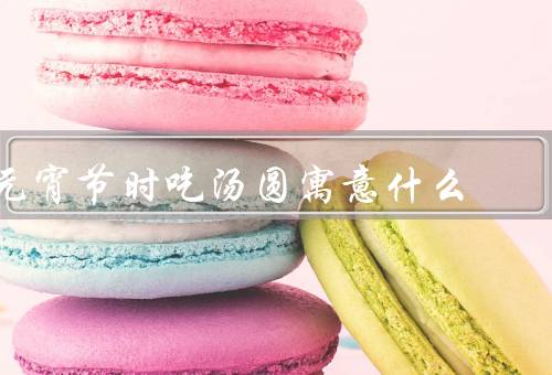 元宵节时吃汤圆寓意什么（由来／寓意／祈愿）