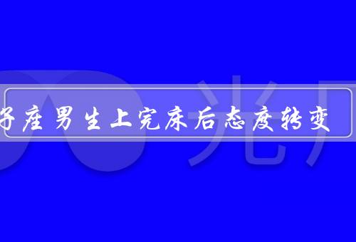 狮子座男生上完床后态度转变，转变的原因／冷漠和疏远／后悔与反省