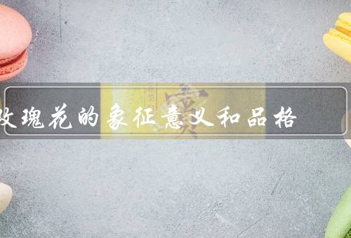 玫瑰花的象征意义和品格，爱情的象征、美丽和高贵的品格