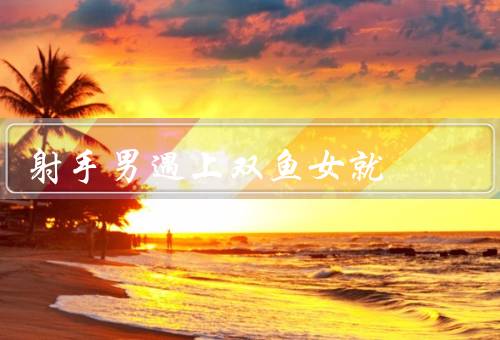 射手男遇上双鱼女就死，射手男的热情与自由／双鱼女的浪漫与梦幻