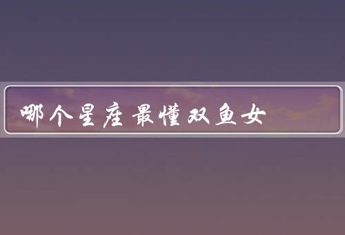 哪个星座最懂双鱼女，巨蟹座、天蝎座、双鱼座