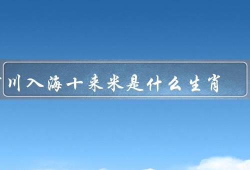 百川入海十来米是什么生肖，龙是什么生肖、百川入海十来米的含义
