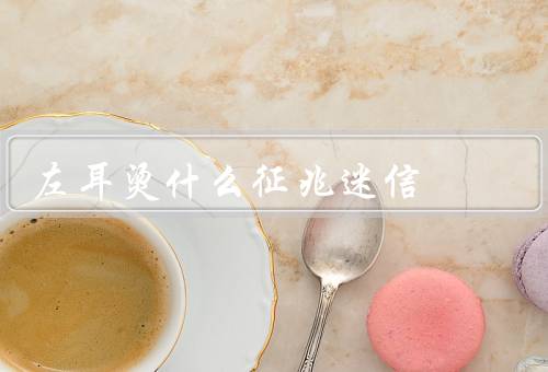 左耳烫什么征兆迷信，左耳烫的真正原因、关于左耳烫的迷信说法