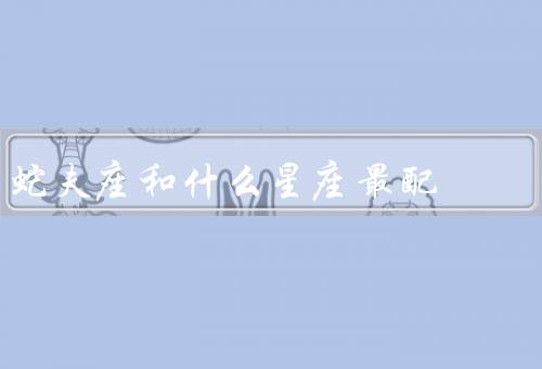 蛇夫座和什么星座最配（天蝎座最配／巨蟹座最配／双鱼座最配）