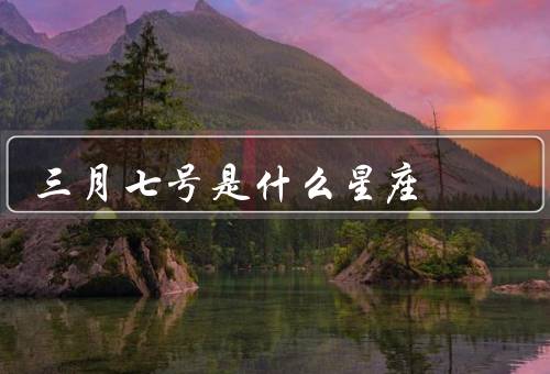 三月七号是什么星座（星座解读／性格特点／爱情观）