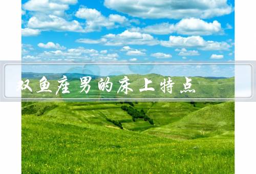 双鱼座男的床上特点（温柔体贴、浪漫细腻、全情投入）