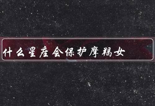 什么星座会保护摩羯女，巨蟹座／天秤座／处女座