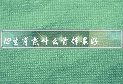 12生肖戴什么首饰最好，鼠／牛／虎