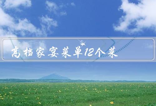 高档家宴菜单12个菜，鲍鱼扒花菇、清蒸龙虎斑、红烧狮子头