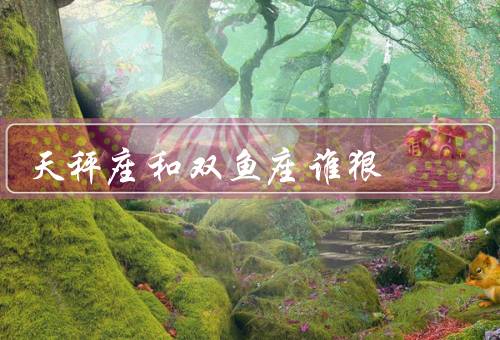 天秤座和双鱼座谁狠，狠劲／双鱼座的狠劲／和双鱼座的狠劲比较