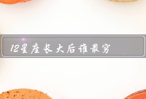 12星座长大后谁最穷（社交性强导致花钱大手大脚、缺乏理财能力）
