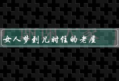 女人梦到儿时住的老屋（童年的乐园、时光的变迁、成长与回忆）