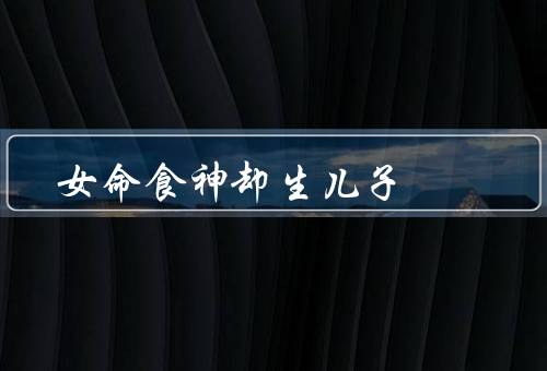 女命食神却生儿子（特征／生儿子的原因／养育儿子的经验）