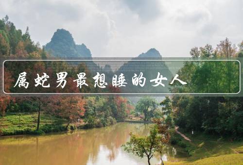 属蛇男最想睡的女人（外貌／性格／共同爱好）