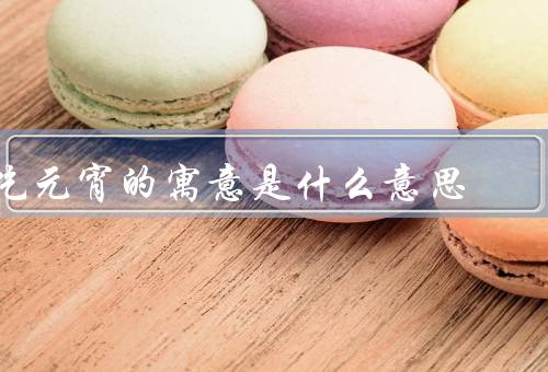 吃元宵的寓意是什么意思（元宵节的由来、团圆、祈福）