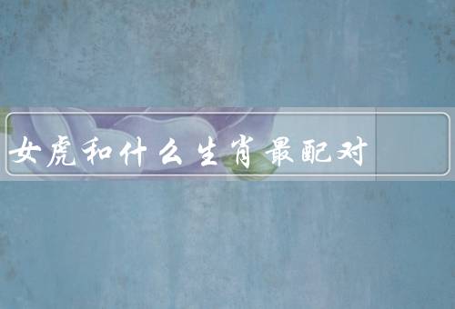 女虎和什么生肖最配对（特点／配对／相处之道）
