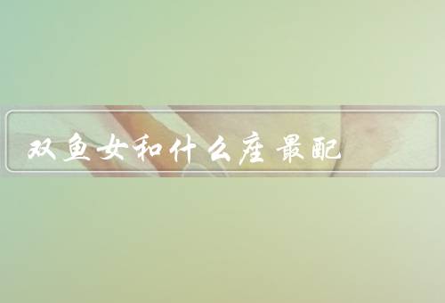 双鱼女和什么座最配（处女座／巨蟹座／双鱼座）