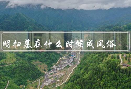 清明扫墓在什么时候成风俗，起源、传承、意义