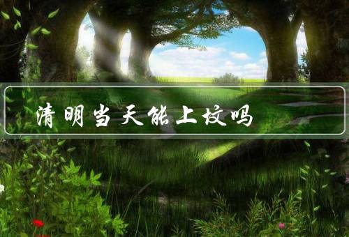 清明当天能上坟吗，起源／能否上坟／上坟的注意事项