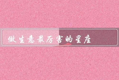 做生意最厉害的星座，最厉害星座／优势／努力