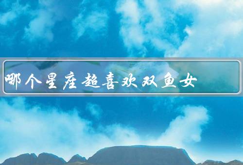 哪个星座超喜欢双鱼女，温柔体贴、浪漫浪漫、包容理解