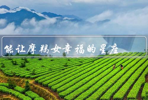 能让摩羯女幸福的星座，幸福指南、与女性相处的技巧
