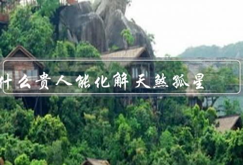 什么贵人能化解天煞孤星，定义／与天煞孤星的关系／如何寻找