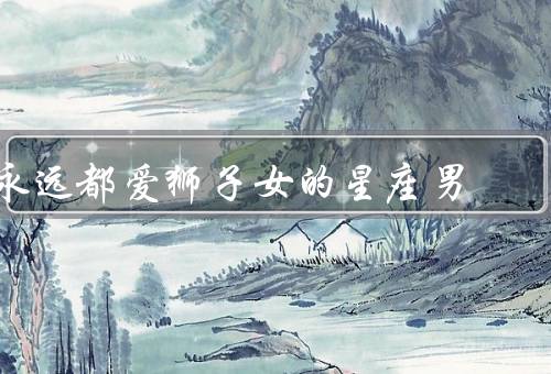 永远都爱狮子女的星座男（永远都爱理由、相处之道、爱情关系）