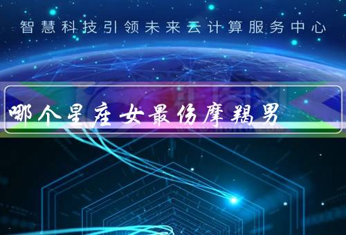 哪个星座女最伤摩羯男（冷漠的双子女／自我为中心的狮子女）