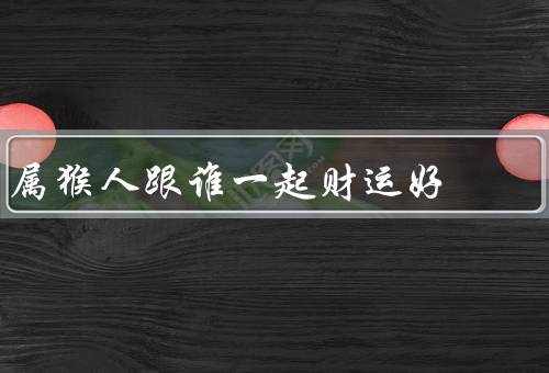 属猴人跟谁一起财运好（龙、鼠、蛇）