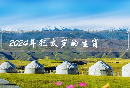 2024年犯太岁的生肖，猪年犯太岁的属相、应对犯太岁的方法