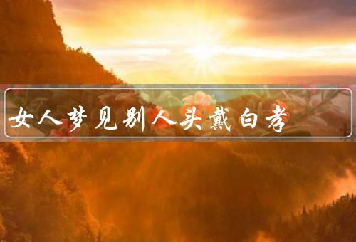 女人梦见别人头戴白孝，梦见别人头戴白孝／珍惜眼前的亲人