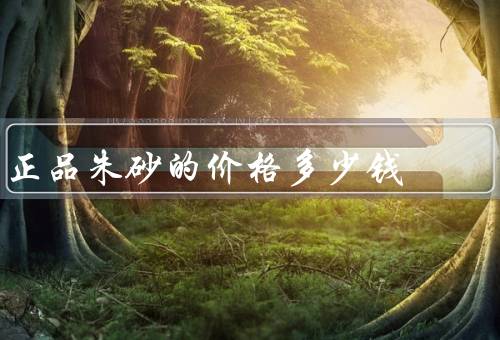 正品朱砂的价格多少钱（正品朱砂的价格／朱砂的购买渠道）