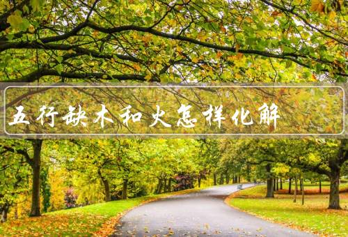 五行缺木和火怎样化解（五行缺木和火的影响、如何化解五行缺木和火）