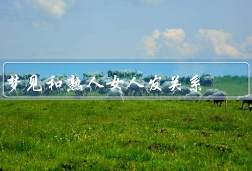 梦见和熟人女人发关系（梦见和熟人女人发关系、梦境的可能解释）