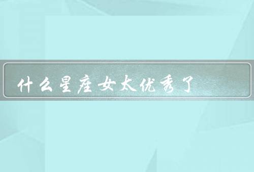 什么星座女太优秀了（白羊座女生、天秤座女生、天蝎座女生）