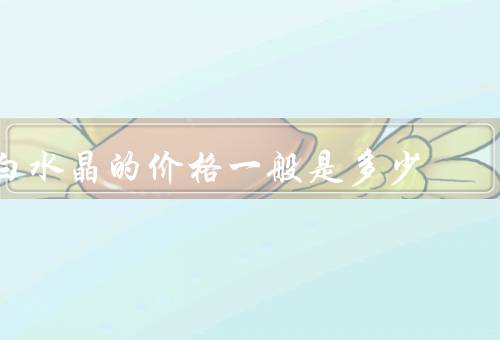 白水晶的价格一般是多少，颜色和透明度、尺寸和重量、纯度