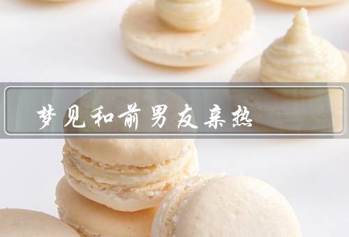 梦见和前男友亲热，梦见前男友、亲热的含义、处理情感
