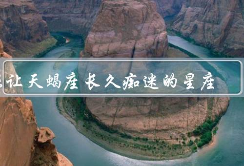 能让天蝎座长久痴迷的星座，双鱼座、巨蟹座、摩羯座