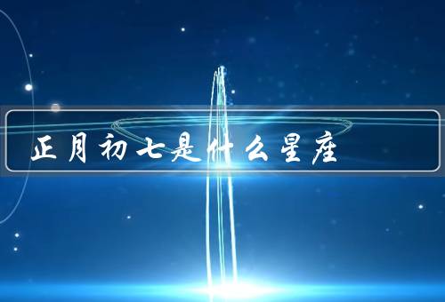正月初七是什么星座（特点／爱情观／职业发展）